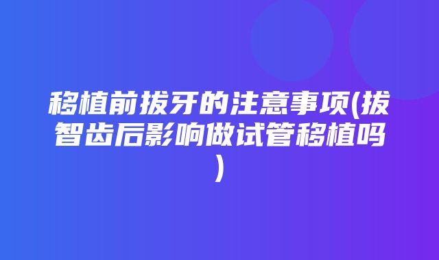 移植前拔牙的注意事项(拔智齿后影响做试管移植吗)