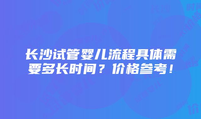 长沙试管婴儿流程具体需要多长时间？价格参考！