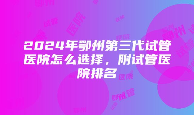 2024年鄂州第三代试管医院怎么选择，附试管医院排名