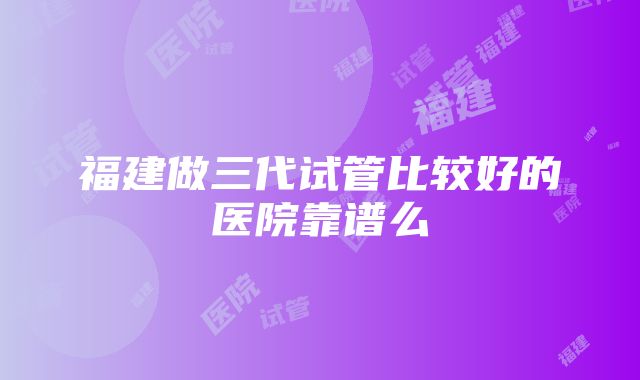 福建做三代试管比较好的医院靠谱么