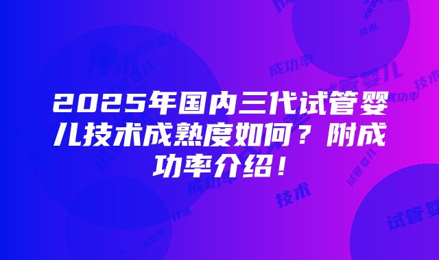 2025年国内三代试管婴儿技术成熟度如何？附成功率介绍！