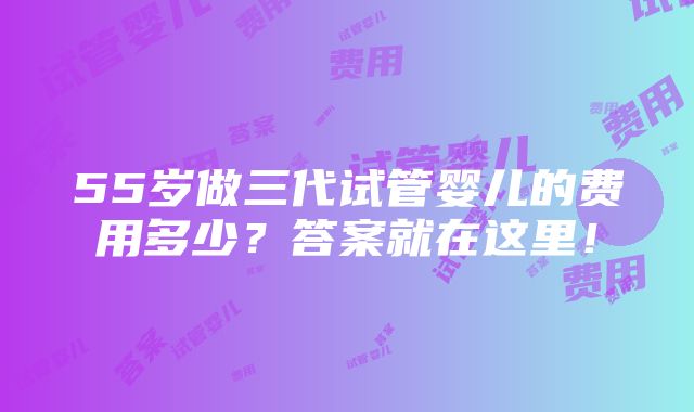 55岁做三代试管婴儿的费用多少？答案就在这里！