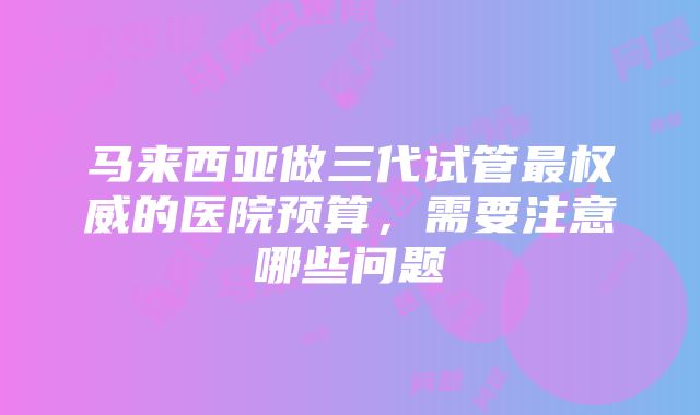 马来西亚做三代试管最权威的医院预算，需要注意哪些问题