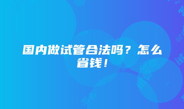 国内做试管合法吗？怎么省钱！