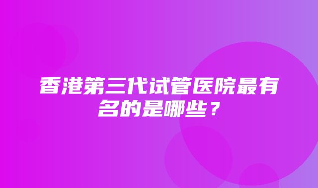 香港第三代试管医院最有名的是哪些？