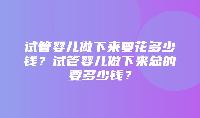 试管婴儿做下来要花多少钱？试管婴儿做下来总的要多少钱？