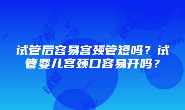 试管后容易宫颈管短吗？试管婴儿宫颈口容易开吗？