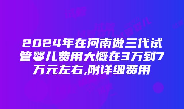 2024年在河南做三代试管婴儿费用大概在3万到7万元左右,附详细费用