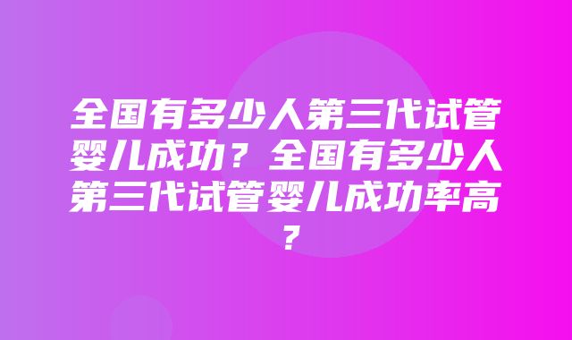 全国有多少人第三代试管婴儿成功？全国有多少人第三代试管婴儿成功率高？