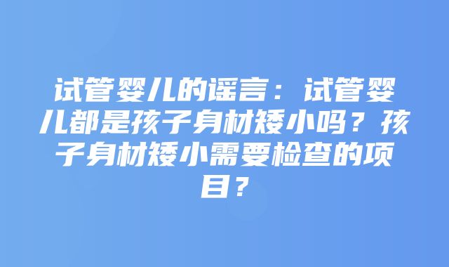 试管婴儿的谣言：试管婴儿都是孩子身材矮小吗？孩子身材矮小需要检查的项目？