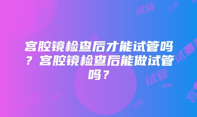 宫腔镜检查后才能试管吗？宫腔镜检查后能做试管吗？