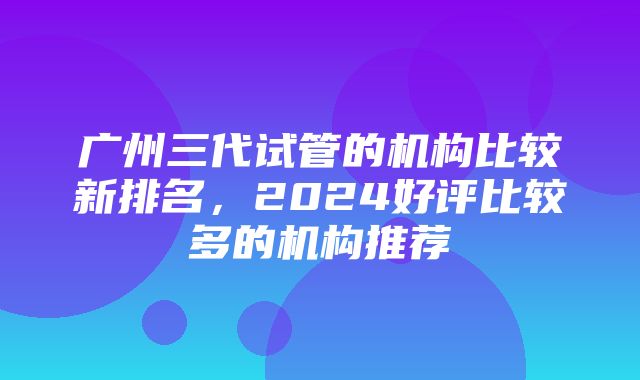 广州三代试管的机构比较新排名，2024好评比较多的机构推荐