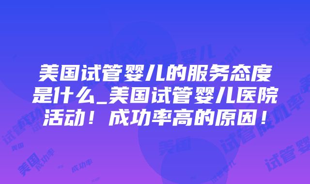 美国试管婴儿的服务态度是什么_美国试管婴儿医院活动！成功率高的原因！