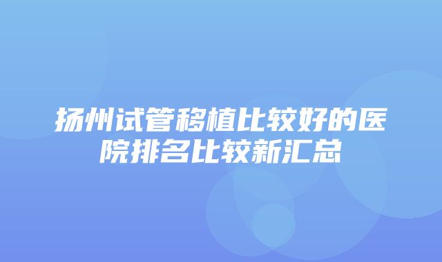 扬州试管移植比较好的医院排名比较新汇总