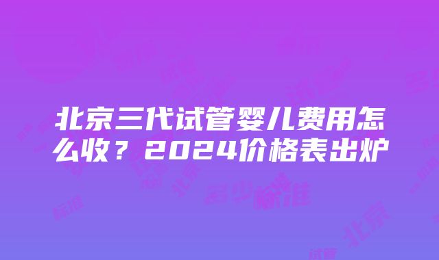 北京三代试管婴儿费用怎么收？2024价格表出炉