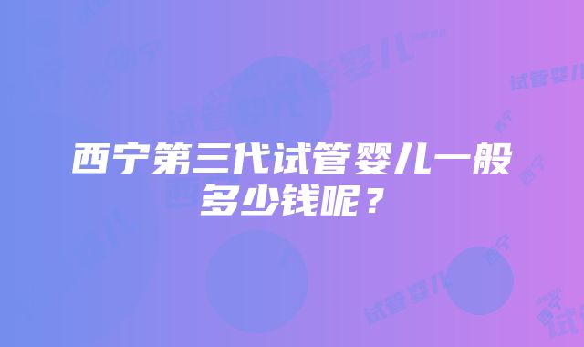 西宁第三代试管婴儿一般多少钱呢？