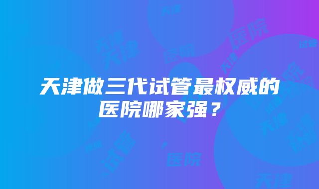 天津做三代试管最权威的医院哪家强？