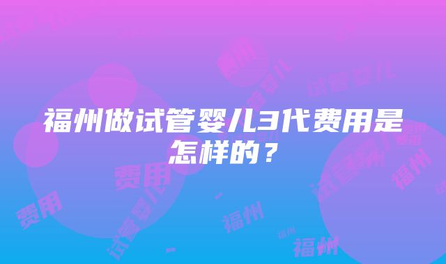 福州做试管婴儿3代费用是怎样的？