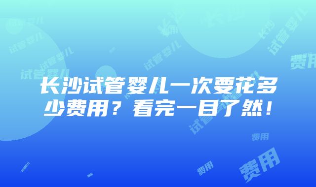 长沙试管婴儿一次要花多少费用？看完一目了然！