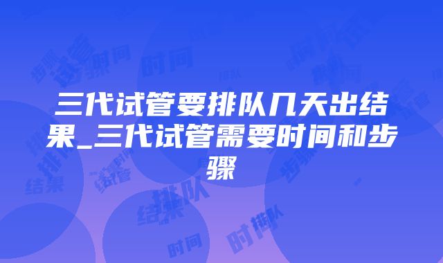 三代试管要排队几天出结果_三代试管需要时间和步骤