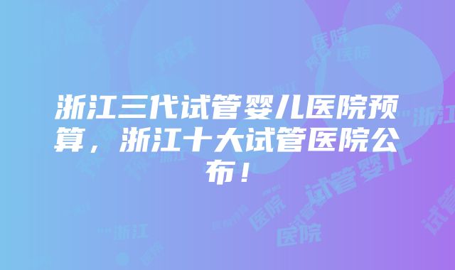 浙江三代试管婴儿医院预算，浙江十大试管医院公布！