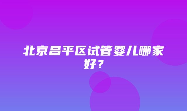 北京昌平区试管婴儿哪家好？