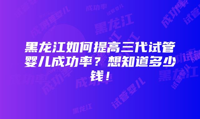 黑龙江如何提高三代试管婴儿成功率？想知道多少钱！