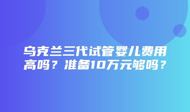 乌克兰三代试管婴儿费用高吗？准备10万元够吗？