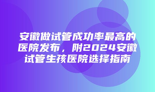 安徽做试管成功率最高的医院发布，附2024安徽试管生孩医院选择指南