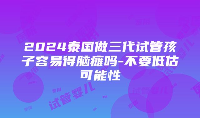 2024泰国做三代试管孩子容易得脑瘫吗-不要低估可能性