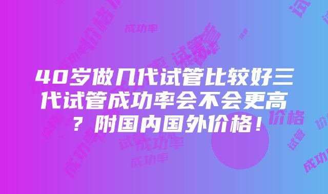 40岁做几代试管比较好三代试管成功率会不会更高？附国内国外价格！