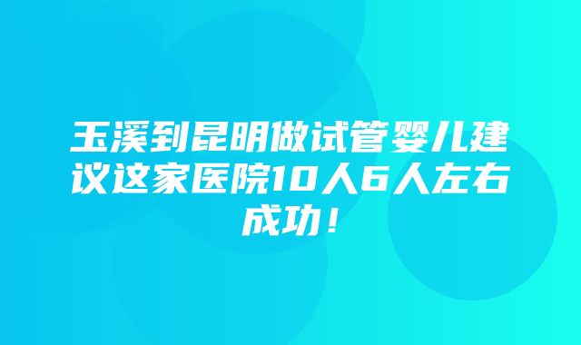 玉溪到昆明做试管婴儿建议这家医院10人6人左右成功！