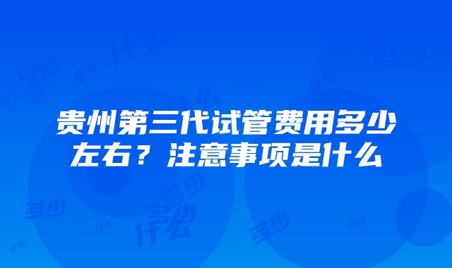 贵州第三代试管费用多少左右？注意事项是什么