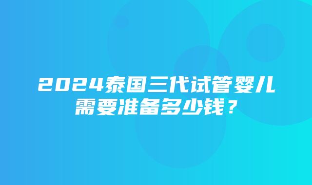 2024泰国三代试管婴儿需要准备多少钱？