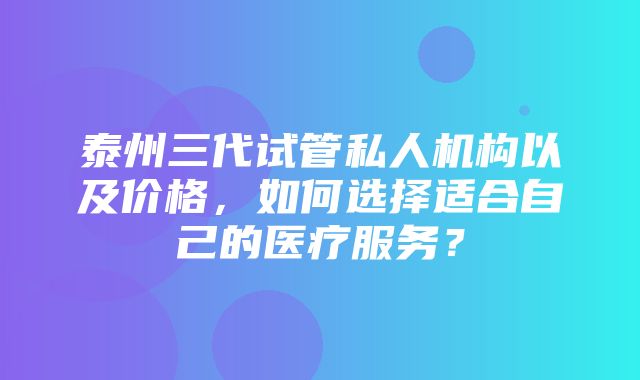 泰州三代试管私人机构以及价格，如何选择适合自己的医疗服务？