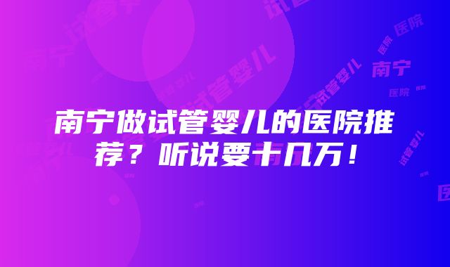 南宁做试管婴儿的医院推荐？听说要十几万！