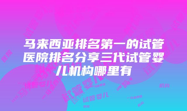 马来西亚排名第一的试管医院排名分享三代试管婴儿机构哪里有