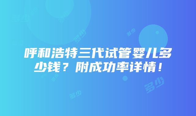 呼和浩特三代试管婴儿多少钱？附成功率详情！