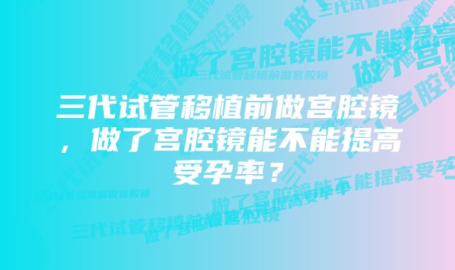 三代试管移植前做宫腔镜，做了宫腔镜能不能提高受孕率？