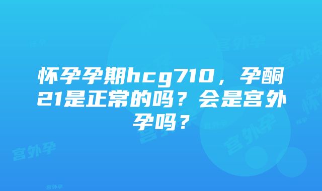 怀孕孕期hcg710，孕酮21是正常的吗？会是宫外孕吗？