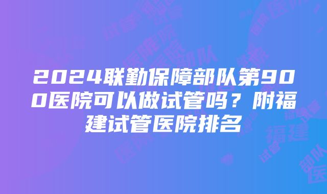 2024联勤保障部队第900医院可以做试管吗？附福建试管医院排名