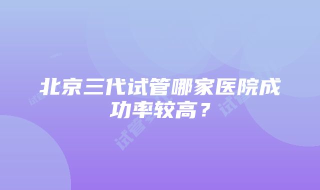 北京三代试管哪家医院成功率较高？