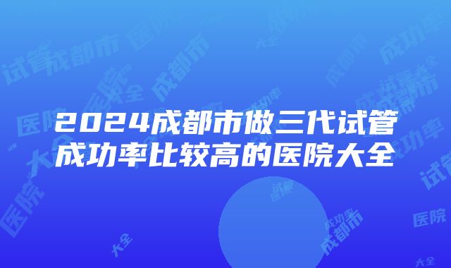 2024成都市做三代试管成功率比较高的医院大全