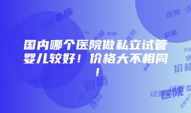 国内哪个医院做私立试管婴儿较好！价格大不相同！