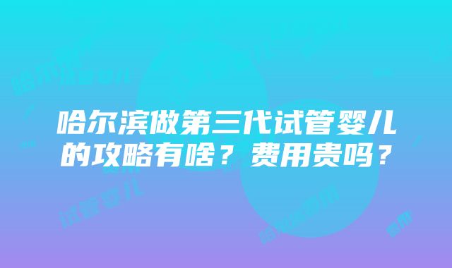 哈尔滨做第三代试管婴儿的攻略有啥？费用贵吗？