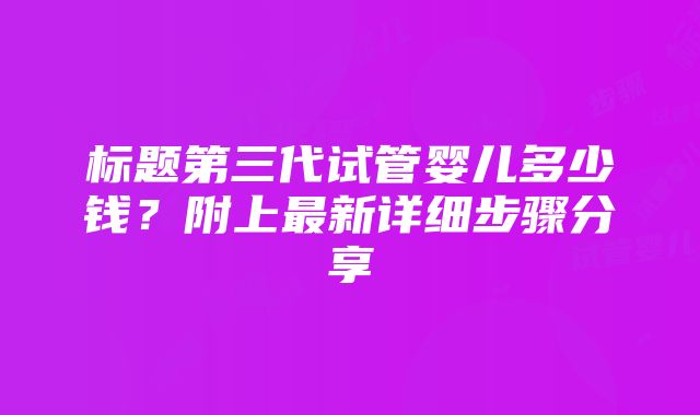 标题第三代试管婴儿多少钱？附上最新详细步骤分享