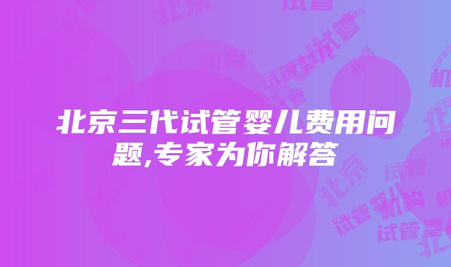 北京三代试管婴儿费用问题,专家为你解答