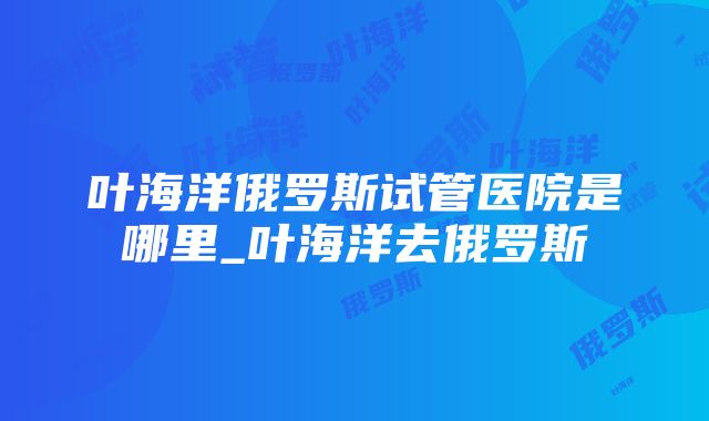 叶海洋俄罗斯试管医院是哪里_叶海洋去俄罗斯