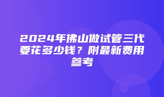 2024年佛山做试管三代要花多少钱？附最新费用参考