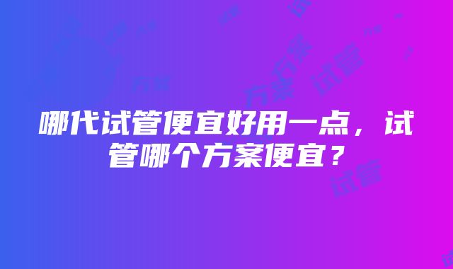 哪代试管便宜好用一点，试管哪个方案便宜？